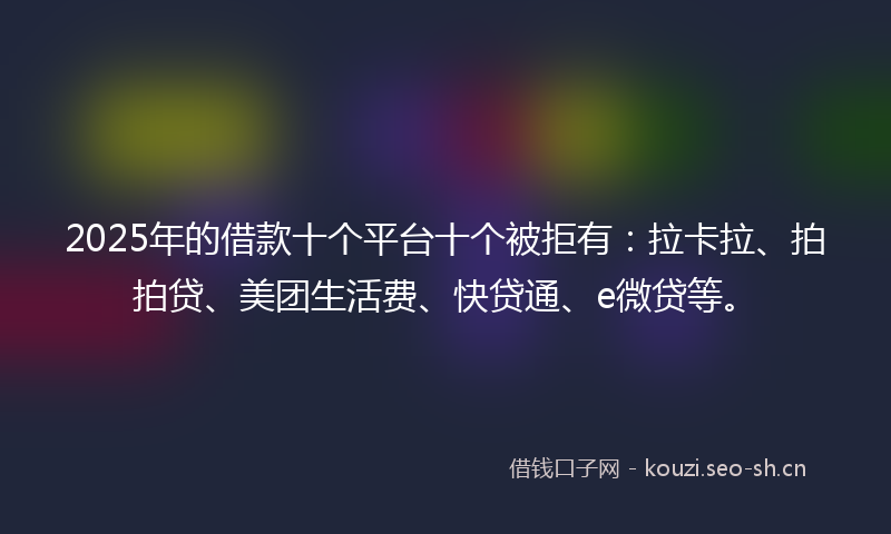 2025年的借款十个平台十个被拒有：拉卡拉、拍拍贷、美团生活费、快贷通、e微贷等。