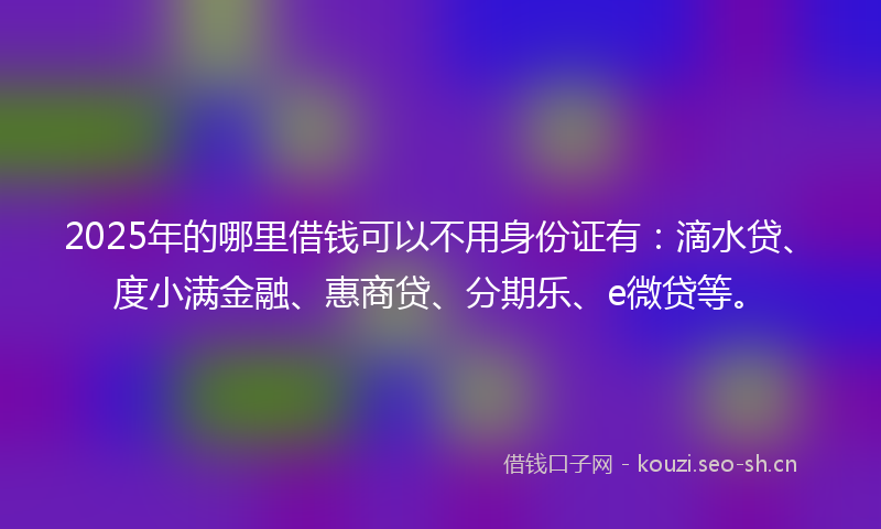 2025年的哪里借钱可以不用身份证有：滴水贷、度小满金融、惠商贷、分期乐、e微贷等。