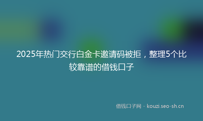 2025年热门交行白金卡邀请码被拒，整理5个比较靠谱的借钱口子