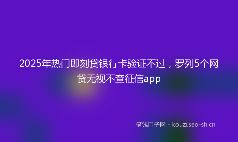 2025年热门即刻贷银行卡验证不过，罗列5个网贷无视不查征信app