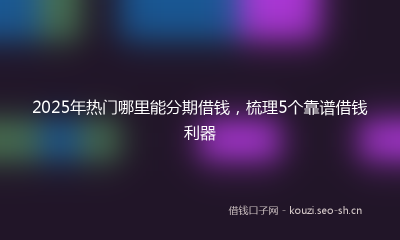 2025年热门哪里能分期借钱，梳理5个靠谱借钱利器
