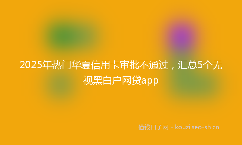 2025年热门华夏信用卡审批不通过，汇总5个无视黑白户网贷app