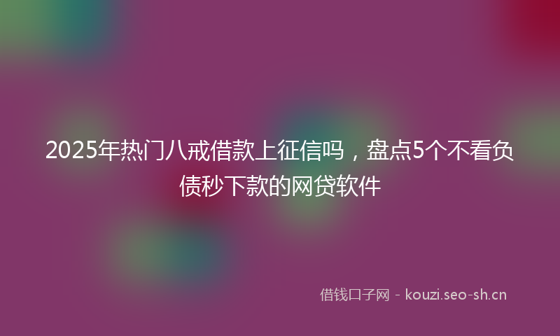 2025年热门八戒借款上征信吗，盘点5个不看负债秒下款的网贷软件