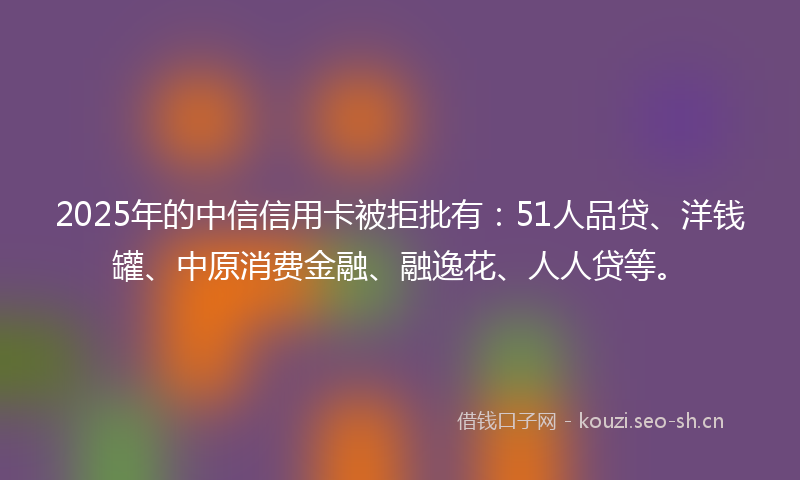 2025年的中信信用卡被拒批有：51人品贷、洋钱罐、中原消费金融、融逸花、人人贷等。