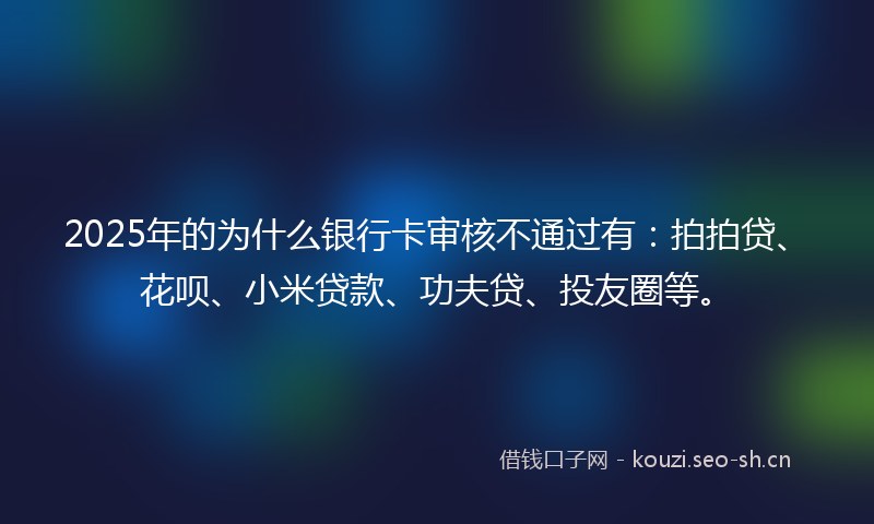 2025年的为什么银行卡审核不通过有：拍拍贷、花呗、小米贷款、功夫贷、投友圈等。