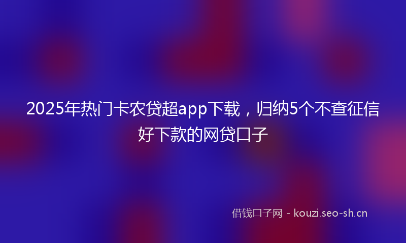 2025年热门卡农贷超app下载，归纳5个不查征信好下款的网贷口子