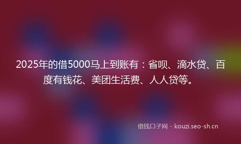 2025年的借5000马上到账有：省呗、滴水贷、百度有钱花、美团生活费、人人贷等。