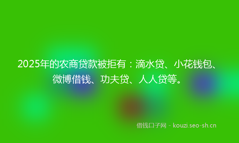 2025年的农商贷款被拒有：滴水贷、小花钱包、微博借钱、功夫贷、人人贷等。