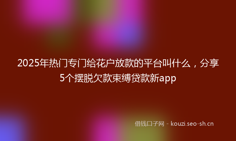 2025年热门专门给花户放款的平台叫什么，分享5个摆脱欠款束缚贷款新app