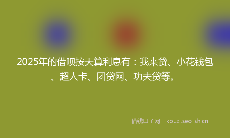 2025年的借呗按天算利息有：我来贷、小花钱包、超人卡、团贷网、功夫贷等。