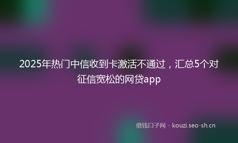 2025年热门中信收到卡激活不通过，汇总5个对征信宽松的网贷app