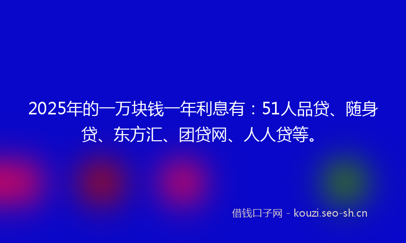 2025年的一万块钱一年利息有：51人品贷、随身贷、东方汇、团贷网、人人贷等。