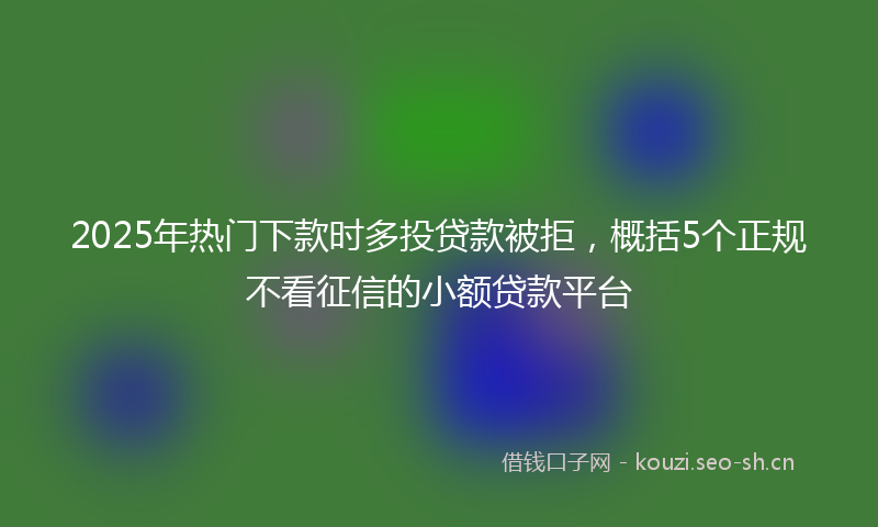 2025年热门下款时多投贷款被拒，概括5个正规不看征信的小额贷款平台