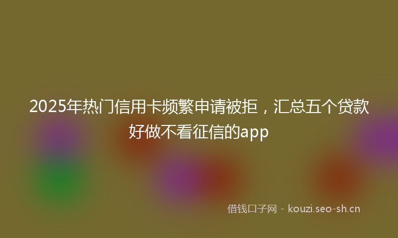 2025年热门信用卡频繁申请被拒，汇总五个贷款好做不看征信的app