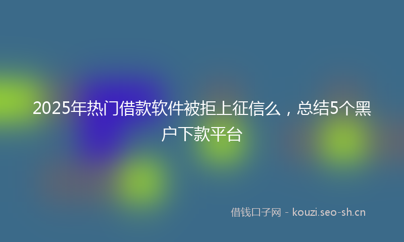 2025年热门借款软件被拒上征信么，总结5个黑户下款平台