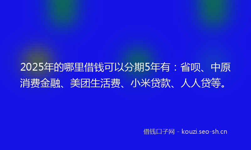2025年的哪里借钱可以分期5年有：省呗、中原消费金融、美团生活费、小米贷款、人人贷等。