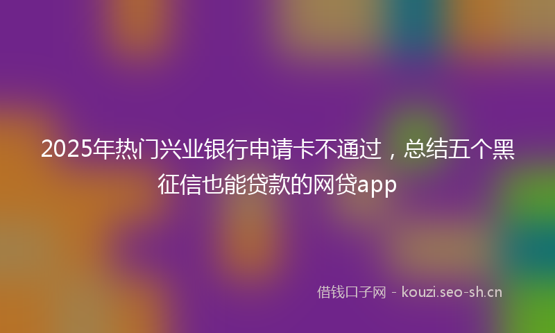 2025年热门兴业银行申请卡不通过，总结五个黑征信也能贷款的网贷app