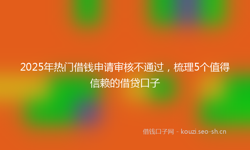2025年热门借钱申请审核不通过，梳理5个值得信赖的借贷口子