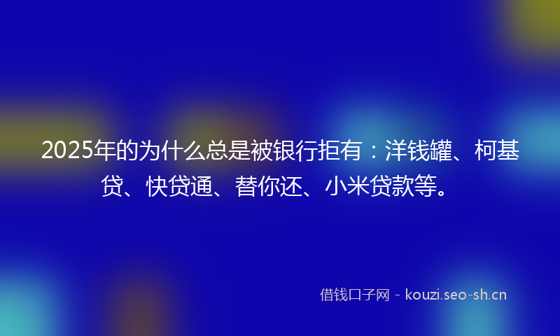 2025年的为什么总是被银行拒有：洋钱罐、柯基贷、快贷通、替你还、小米贷款等。