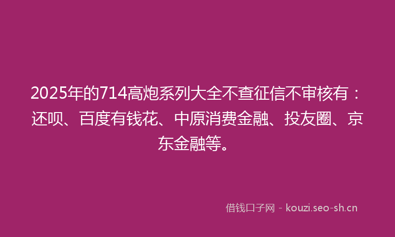 2025年的714高炮系列大全不查征信不审核有：还呗、百度有钱花、中原消费金融、投友圈、京东金融等。
