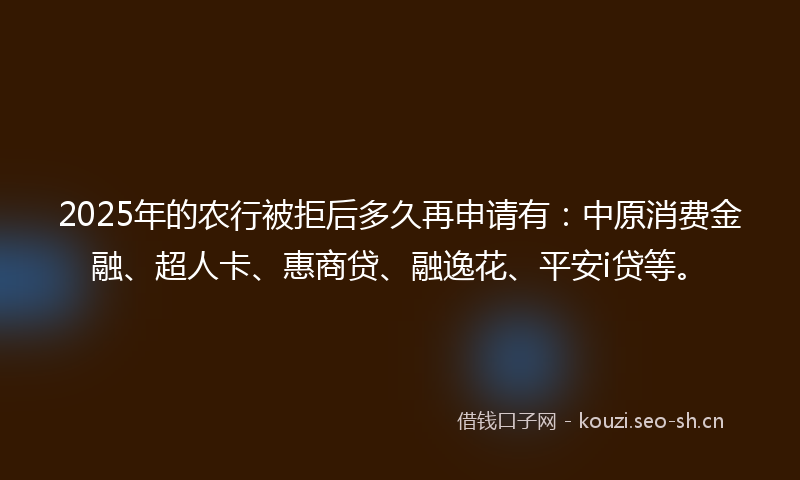 2025年的农行被拒后多久再申请有：中原消费金融、超人卡、惠商贷、融逸花、平安i贷等。