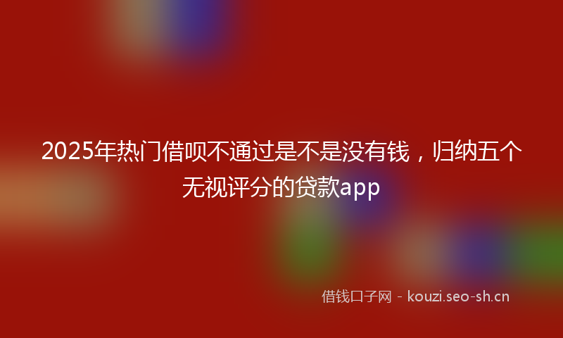 2025年热门借呗不通过是不是没有钱，归纳五个无视评分的贷款app