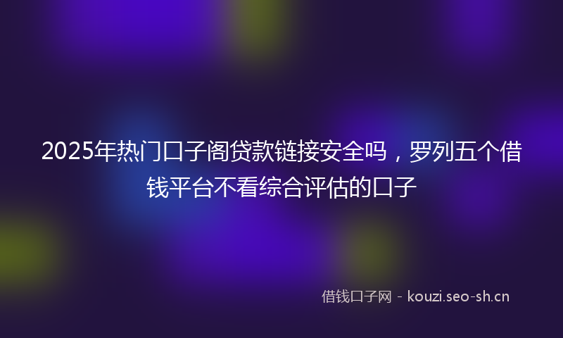 2025年热门口子阁贷款链接安全吗，罗列五个借钱平台不看综合评估的口子