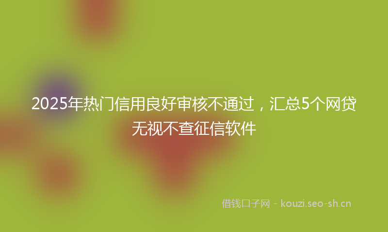 2025年热门信用良好审核不通过，汇总5个网贷无视不查征信软件