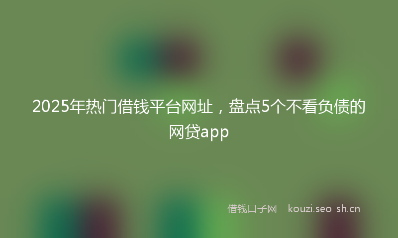2025年热门借钱平台网址，盘点5个不看负债的网贷app