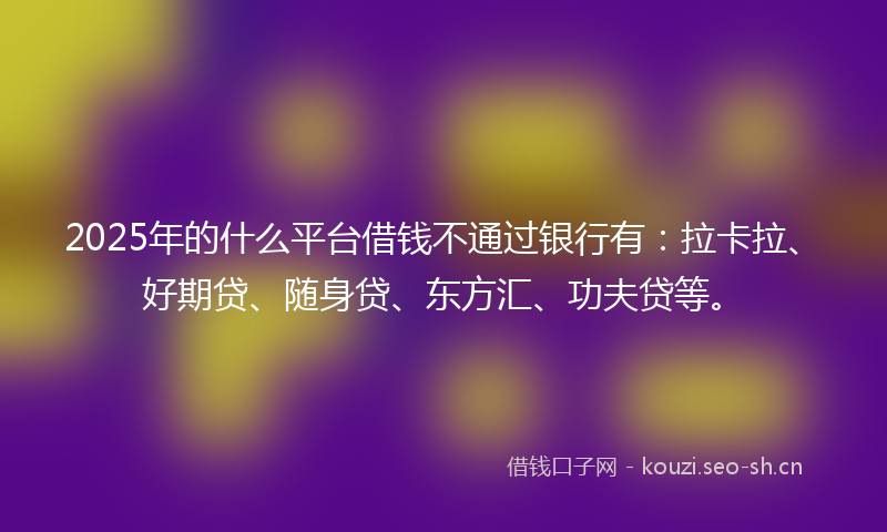 2025年的什么平台借钱不通过银行有：拉卡拉、好期贷、随身贷、东方汇、功夫贷等。