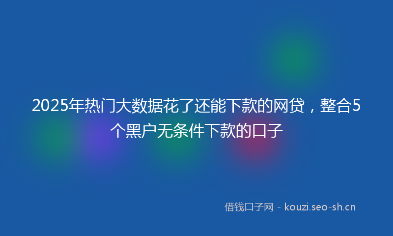 2025年热门大数据花了还能下款的网贷，整合5个黑户无条件下款的口子