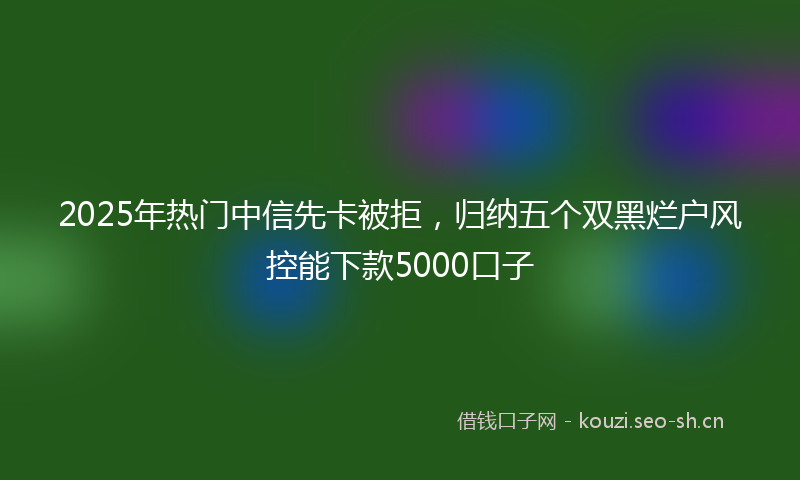 2025年热门中信先卡被拒，归纳五个双黑烂户风控能下款5000口子
