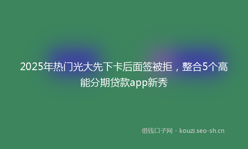 2025年热门光大先下卡后面签被拒，整合5个高能分期贷款app新秀