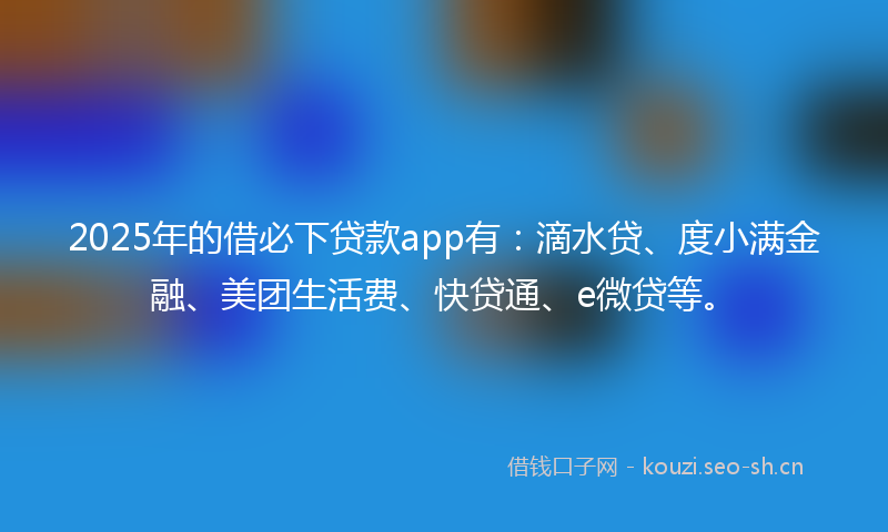 2025年的借必下贷款app有：滴水贷、度小满金融、美团生活费、快贷通、e微贷等。