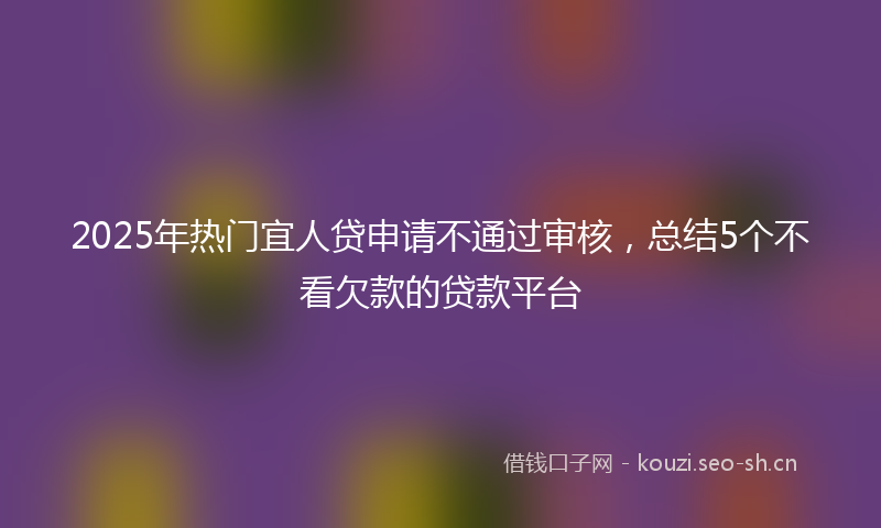 2025年热门宜人贷申请不通过审核，总结5个不看欠款的贷款平台