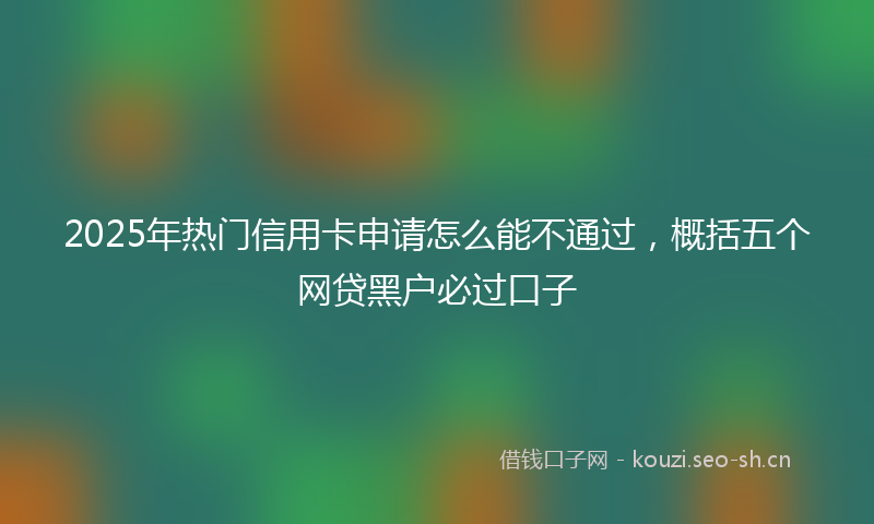 2025年热门信用卡申请怎么能不通过，概括五个网贷黑户必过口子