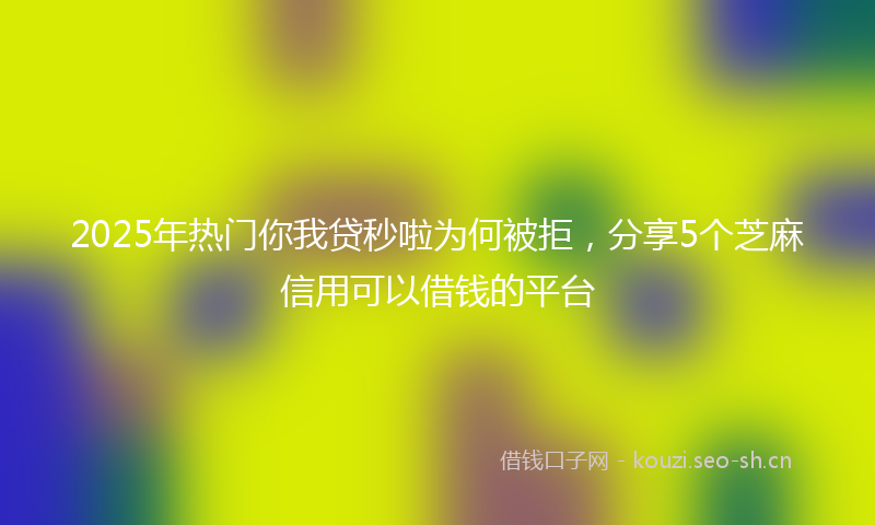 2025年热门你我贷秒啦为何被拒，分享5个芝麻信用可以借钱的平台