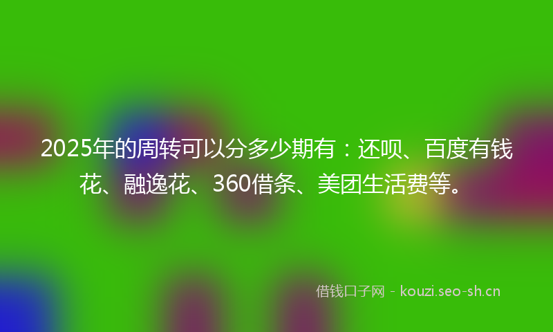 2025年的周转可以分多少期有：还呗、百度有钱花、融逸花、360借条、美团生活费等。