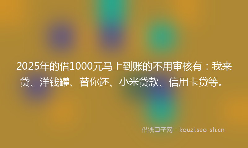 2025年的借1000元马上到账的不用审核有：我来贷、洋钱罐、替你还、小米贷款、信用卡贷等。