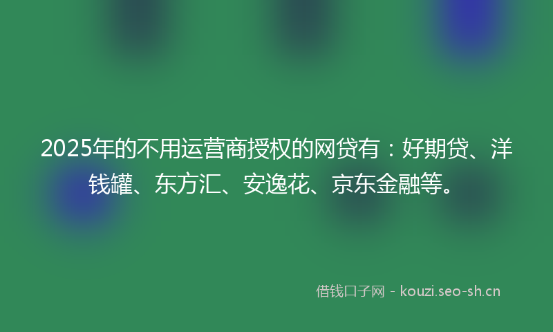 2025年的不用运营商授权的网贷有：好期贷、洋钱罐、东方汇、安逸花、京东金融等。
