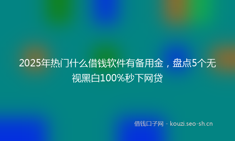 2025年热门什么借钱软件有备用金，盘点5个无视黑白100%秒下网贷