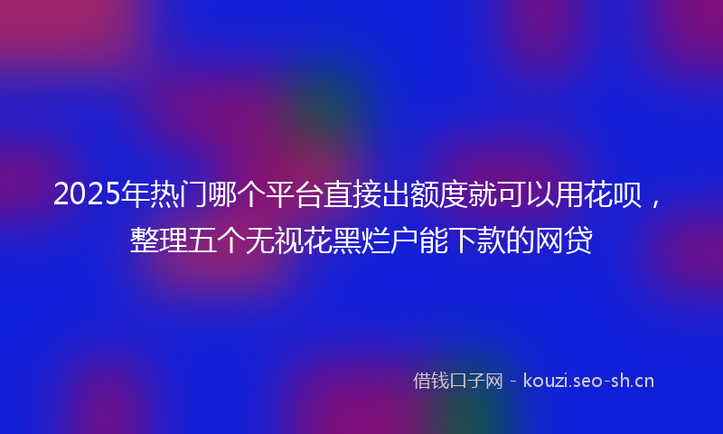 2025年热门哪个平台直接出额度就可以用花呗，整理五个无视花黑烂户能下款的网贷