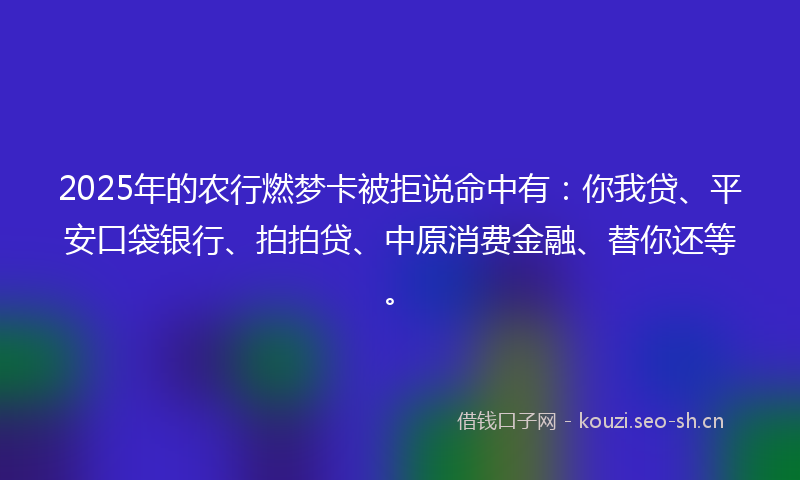 2025年的农行燃梦卡被拒说命中有：你我贷、平安口袋银行、拍拍贷、中原消费金融、替你还等。