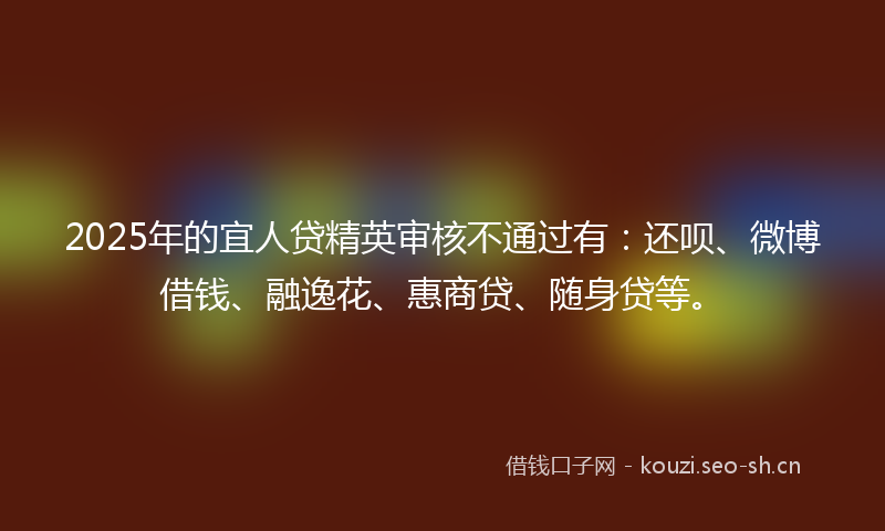 2025年的宜人贷精英审核不通过有：还呗、微博借钱、融逸花、惠商贷、随身贷等。
