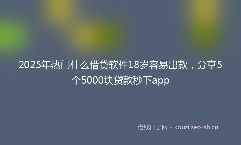 2025年热门什么借贷软件18岁容易出款，分享5个5000块贷款秒下app