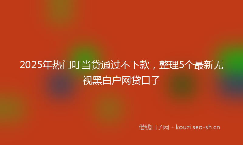 2025年热门叮当贷通过不下款，整理5个最新无视黑白户网贷口子