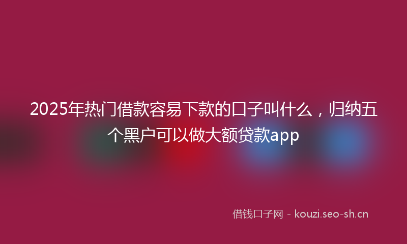 2025年热门借款容易下款的口子叫什么，归纳五个黑户可以做大额贷款app