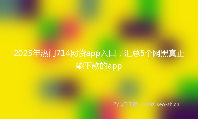2025年热门714网贷app入口，汇总5个网黑真正能下款的app