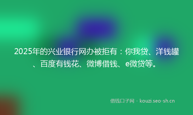 2025年的兴业银行网办被拒有：你我贷、洋钱罐、百度有钱花、微博借钱、e微贷等。