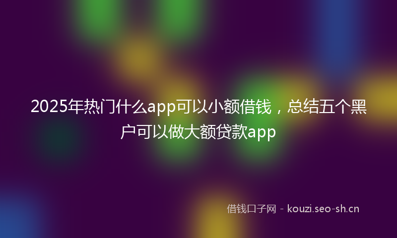 2025年热门什么app可以小额借钱，总结五个黑户可以做大额贷款app